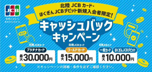 北陸JCBカード・ほくぎんJCBデビット 新規入会者限定！ 北陸JCBカードプラチナカード 最大30,000円 北陸JCBカードゴールドカード 最大15,000円  北陸JCBカード一般カード ほくぎんJCBデビット 最大10,000円 キャッシュバックキャンペーン