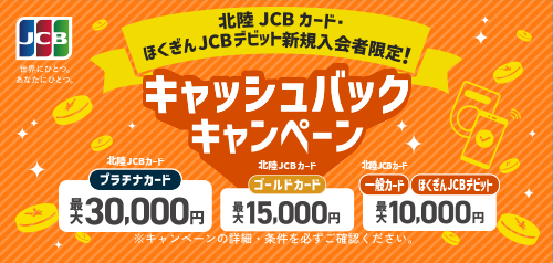 北陸JCBカード・ほくぎんJCBデビット 新規入会者限定！ 北陸JCBカードプラチナカード 最大30,000円 北陸JCBカードゴールドカード 最大15,000円  北陸JCBカード一般カード ほくぎんJCBデビット 最大10,000円 キャッシュバックキャンペーン