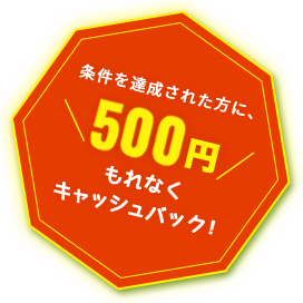 条件を達成された方に、500円もれなくキャッシュバック！
