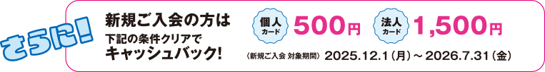 さらに！新規ご入会の方は下記の条件クリアでキャッシュバック！個人カード 500円 法人カード 1,500円