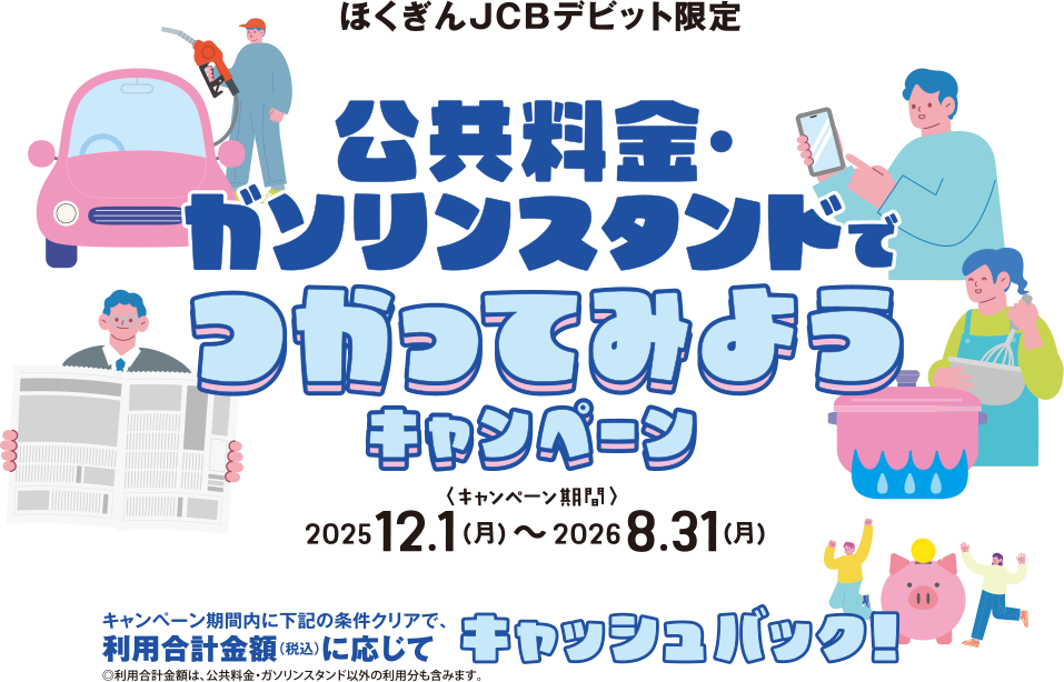 ほくぎんJCBデビット限定 公共料金・ガソリンスタンドでつかってみようキャンペーン ＜キャンペーン期間＞ 2025 12.1（月）〜2026 8.31（月）キャンペーン期間内に下記の条件クリアで、利用合計金額（税込）に応じてキャッシュバック！