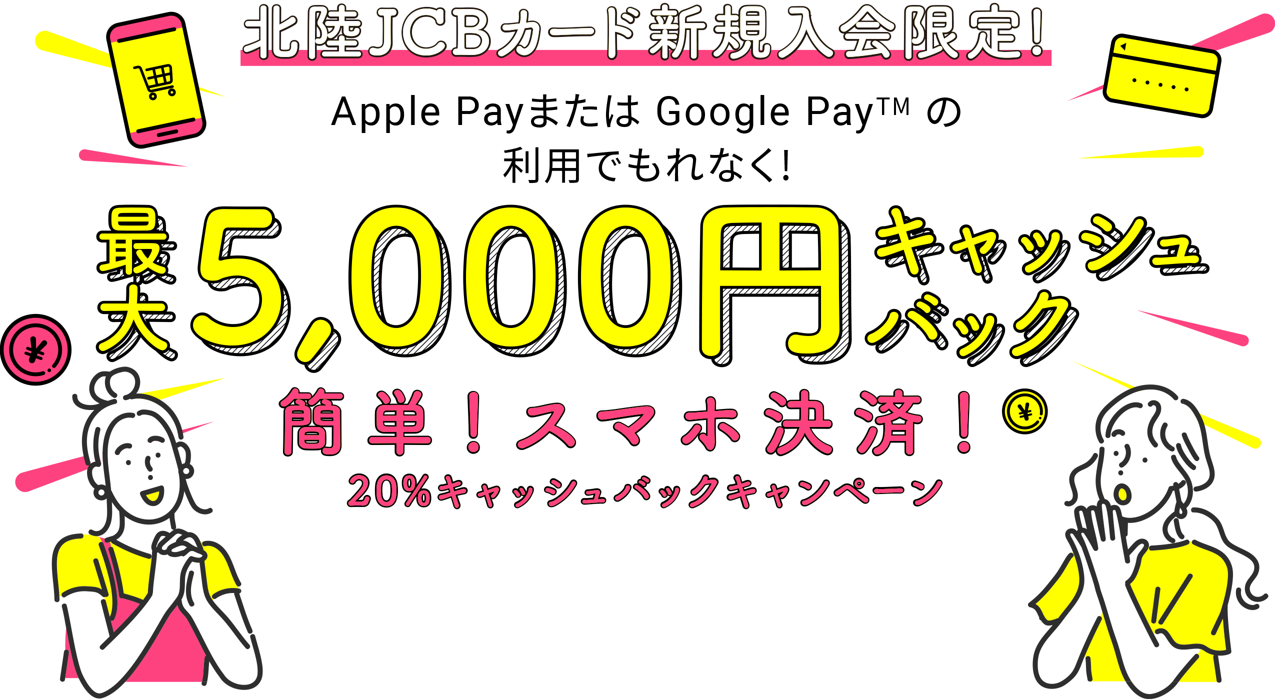 北陸JCBカード新規入会限定！　Apple Payまたは Google Pay (TM)の利用でもれなく！　最大5,000円キャッシュバック　簡単！スマホ決済！20％キャッシュバックキャンペーン