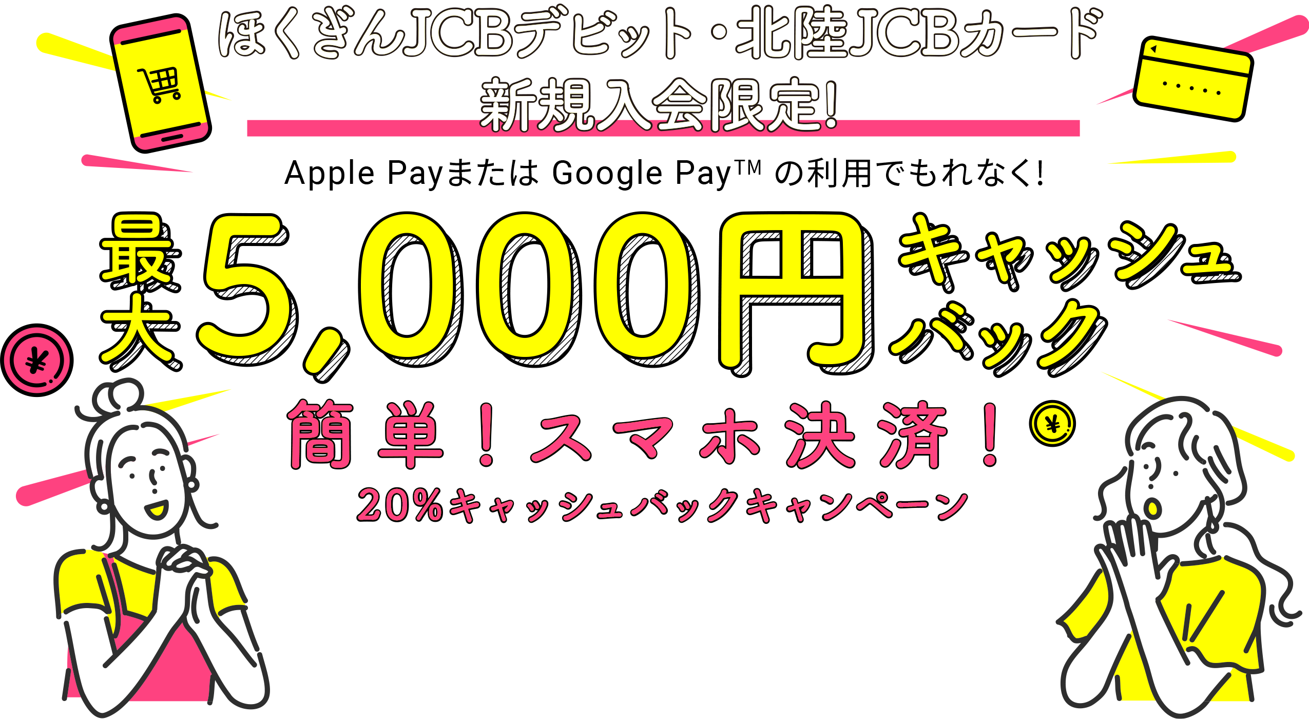 ほくぎんJCBデビット・北陸JCBカード新規入会限定！　Apple Payまたは Google Pay (TM)の利用でもれなく！　最大5,000円キャッシュバック　簡単！スマホ決済！20％キャッシュバックキャンペーン