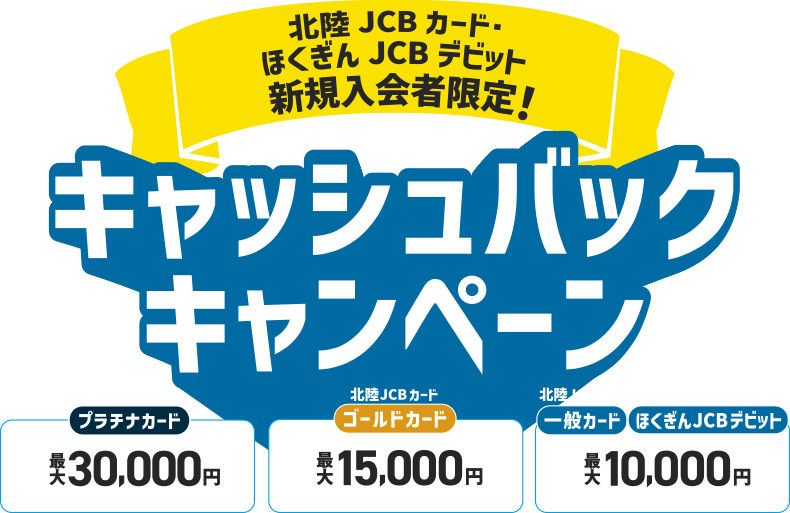 北陸JCBカード・ほくぎんJCBデビット 新規入会者限定！ 北陸JCBカードプラチナカード 最大30,000円 北陸JCBカードゴールドカード 最大15,000円  北陸JCBカード一般カード ほくぎんJCBデビット 最大10,000円 キャッシュバックキャンペーン