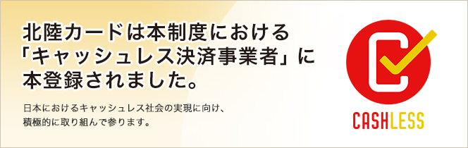 北陸カードは本制度における「キャッシュレス決済事業者」に本登録されました。日本におけるキャッシュレス社会の実現に向け、積極的に取り組んで参ります。